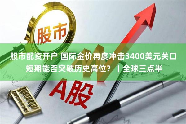 股市配资开户 国际金价再度冲击3400美元关口 短期能否突破历史高位？丨全球三点半
