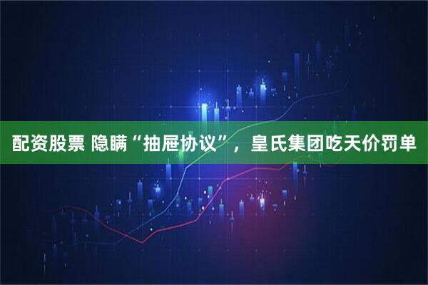 配资股票 隐瞒“抽屉协议”，皇氏集团吃天价罚单