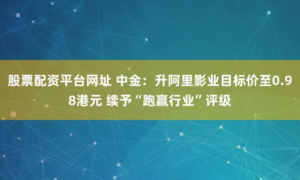 股票配资平台网址 中金：升阿里影业目标价至0.98港元 续予“跑赢行业”评级