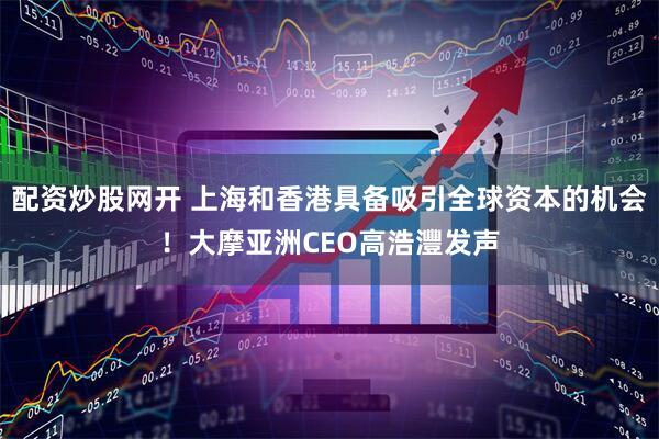 配资炒股网开 上海和香港具备吸引全球资本的机会！大摩亚洲CEO高浩灃发声