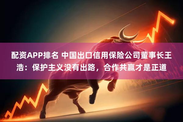 配资APP排名 中国出口信用保险公司董事长王浩：保护主义没有出路，合作共赢才是正道