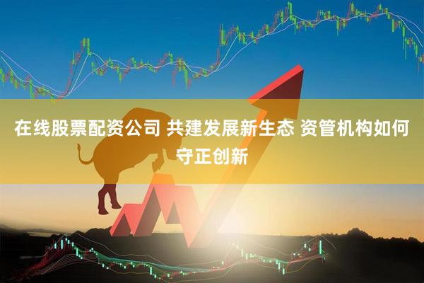 在线股票配资公司 共建发展新生态 资管机构如何守正创新