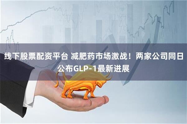 线下股票配资平台 减肥药市场激战！两家公司同日公布GLP-1最新进展