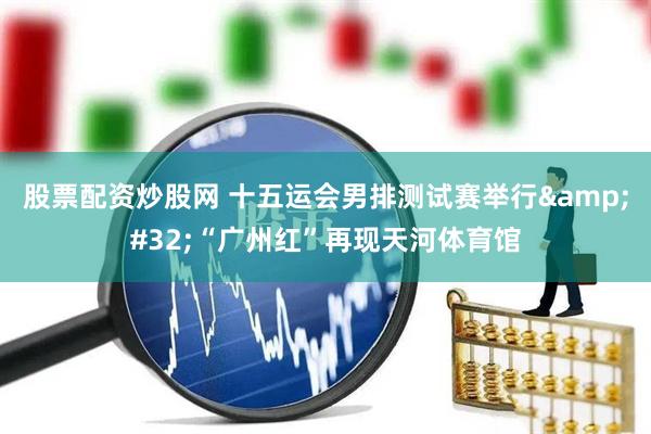 股票配资炒股网 十五运会男排测试赛举行&#32;“广州红”再现天河体育馆