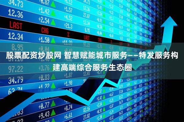 股票配资炒股网 智慧赋能城市服务——特发服务构建高端综合服务生态圈
