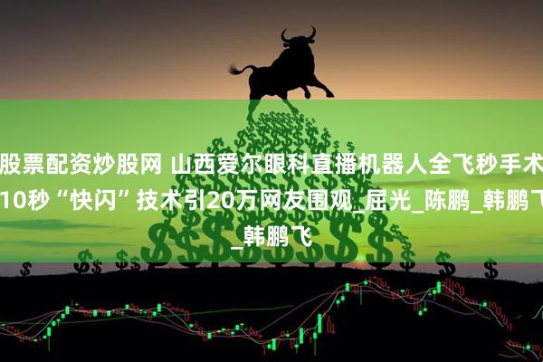 股票配资炒股网 山西爱尔眼科直播机器人全飞秒手术 10秒“快闪”技术引20万网友围观_屈光_陈鹏_韩鹏飞