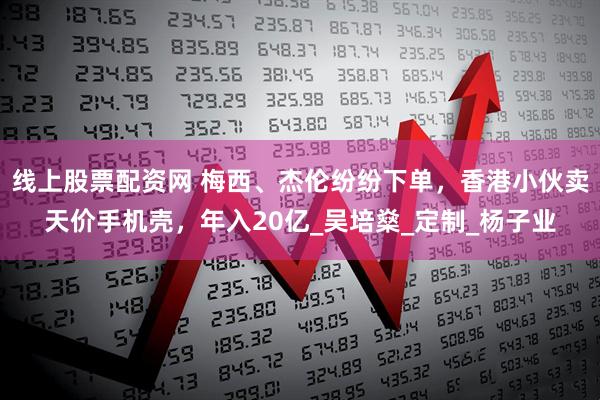 线上股票配资网 梅西、杰伦纷纷下单，香港小伙卖天价手机壳，年入20亿_吴培燊_定制_杨子业