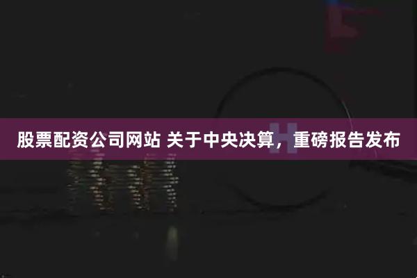 股票配资公司网站 关于中央决算，重磅报告发布