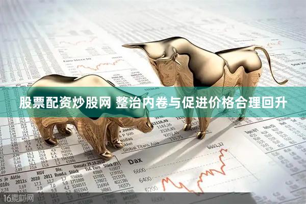 股票配资炒股网 整治内卷与促进价格合理回升