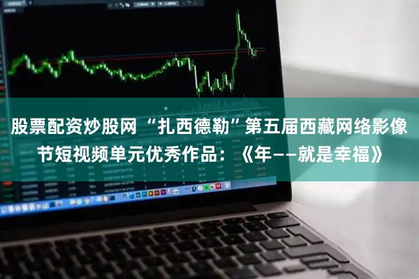 股票配资炒股网 “扎西德勒”第五届西藏网络影像节短视频单元优秀作品：《年——就是幸福》