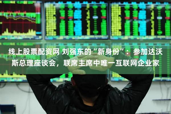 线上股票配资网 刘强东的“新身份”：参加达沃斯总理座谈会，联席主席中唯一互联网企业家