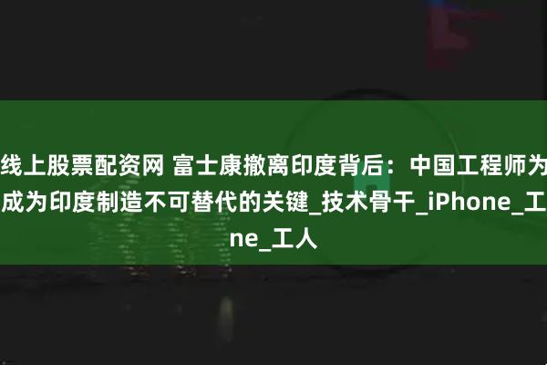 线上股票配资网 富士康撤离印度背后：中国工程师为何成为印度制造不可替代的关键_技术骨干_iPhone_工人