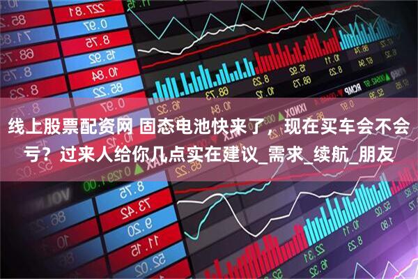 线上股票配资网 固态电池快来了，现在买车会不会亏？过来人给你几点实在建议_需求_续航_朋友