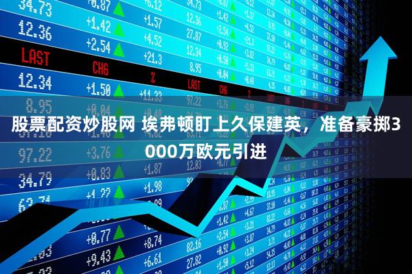 股票配资炒股网 埃弗顿盯上久保建英，准备豪掷3000万欧元引进