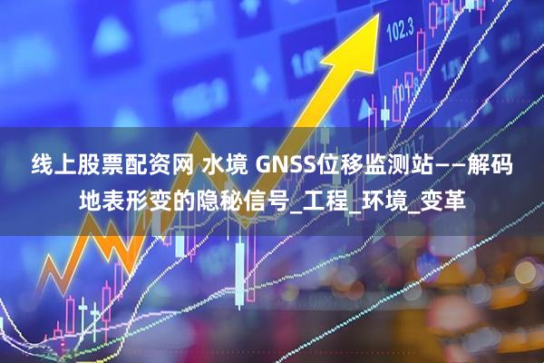 线上股票配资网 水境 GNSS位移监测站——解码地表形变的隐秘信号_工程_环境_变革