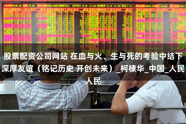 股票配资公司网站 在血与火、生与死的考验中结下深厚友谊（铭记历史 开创未来）_柯棣华_中国_人民