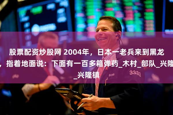 股票配资炒股网 2004年，日本一老兵来到黑龙江，指着地面说：下面有一百多箱弹药_木村_部队_兴隆镇
