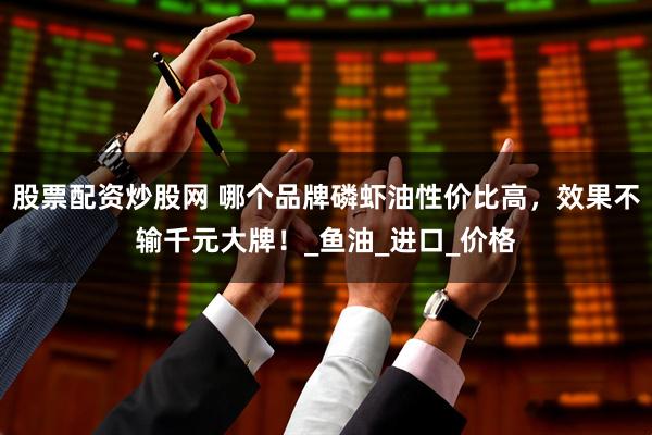 股票配资炒股网 哪个品牌磷虾油性价比高，效果不输千元大牌！_鱼油_进口_价格