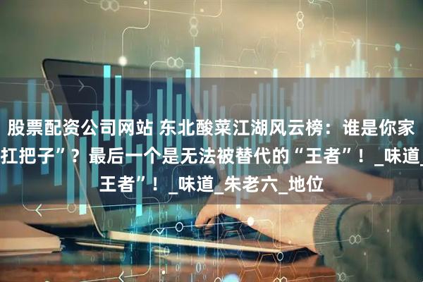 股票配资公司网站 东北酸菜江湖风云榜：谁是你家酸菜锅里的“扛把子”？最后一个是无法被替代的“王者”！_味道_朱老六_地位