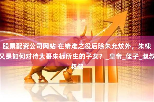股票配资公司网站 在靖难之役后除朱允炆外，朱棣又是如何对待大哥朱标所生的子女？_皇帝_侄子_叔叔