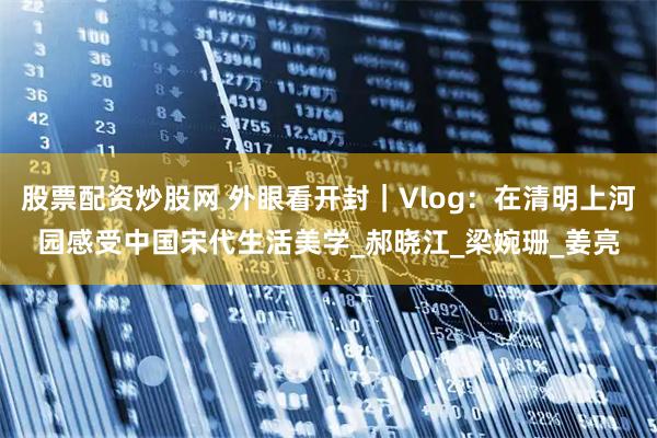 股票配资炒股网 外眼看开封｜Vlog：在清明上河园感受中国宋代生活美学_郝晓江_梁婉珊_姜亮