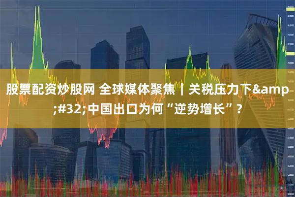 股票配资炒股网 全球媒体聚焦｜关税压力下&#32;中国出口为何“逆势增长”？