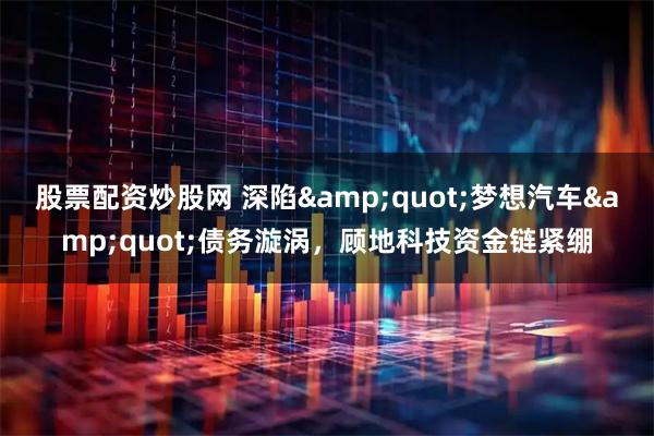 股票配资炒股网 深陷&quot;梦想汽车&quot;债务漩涡，顾地科技资金链紧绷