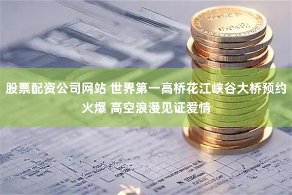 股票配资公司网站 世界第一高桥花江峡谷大桥预约火爆 高空浪漫见证爱情