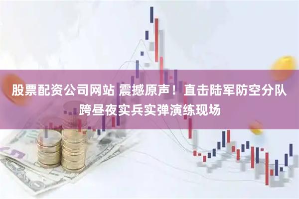 股票配资公司网站 震撼原声！直击陆军防空分队跨昼夜实兵实弹演练现场