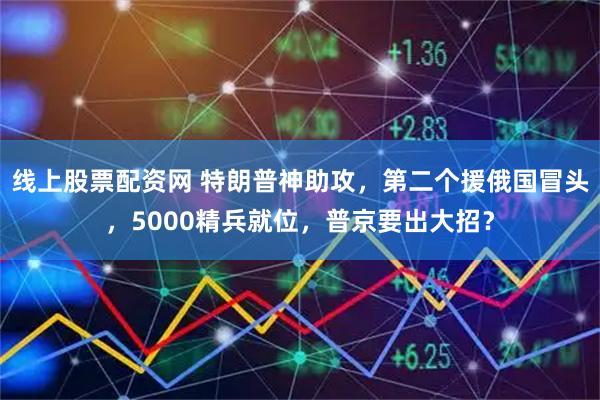 线上股票配资网 特朗普神助攻，第二个援俄国冒头，5000精兵就位，普京要出大招？
