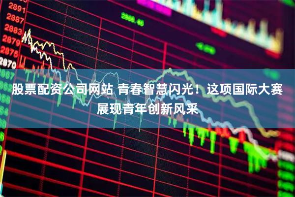 股票配资公司网站 青春智慧闪光！这项国际大赛展现青年创新风采