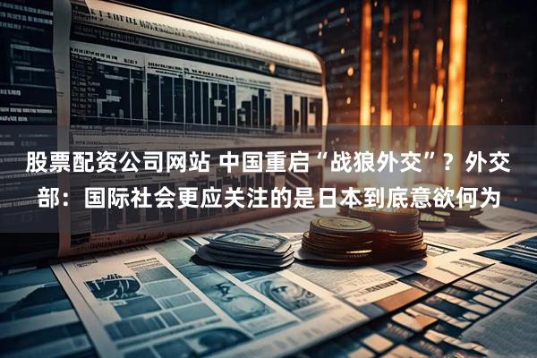 股票配资公司网站 中国重启“战狼外交”？外交部：国际社会更应关注的是日本到底意欲何为