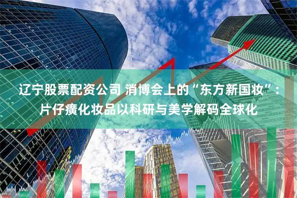 辽宁股票配资公司 消博会上的“东方新国妆”：片仔癀化妆品以科研与美学解码全球化