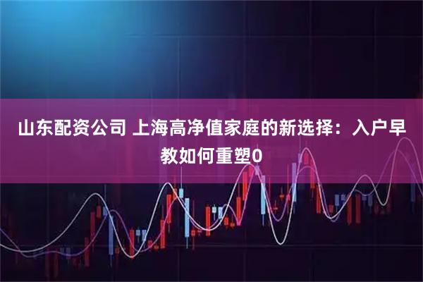 山东配资公司 上海高净值家庭的新选择：入户早教如何重塑0