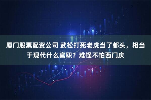厦门股票配资公司 武松打死老虎当了都头，相当于现代什么官职？难怪不怕西门庆